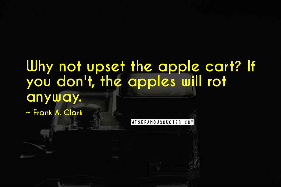 Frank A. Clark Quotes: Why not upset the apple cart? If you don't, the apples will rot anyway.