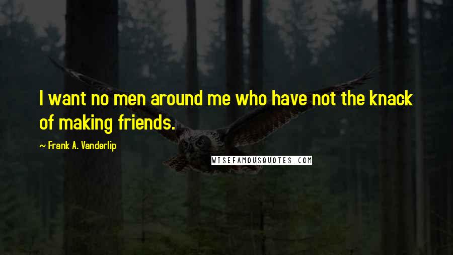 Frank A. Vanderlip Quotes: I want no men around me who have not the knack of making friends.