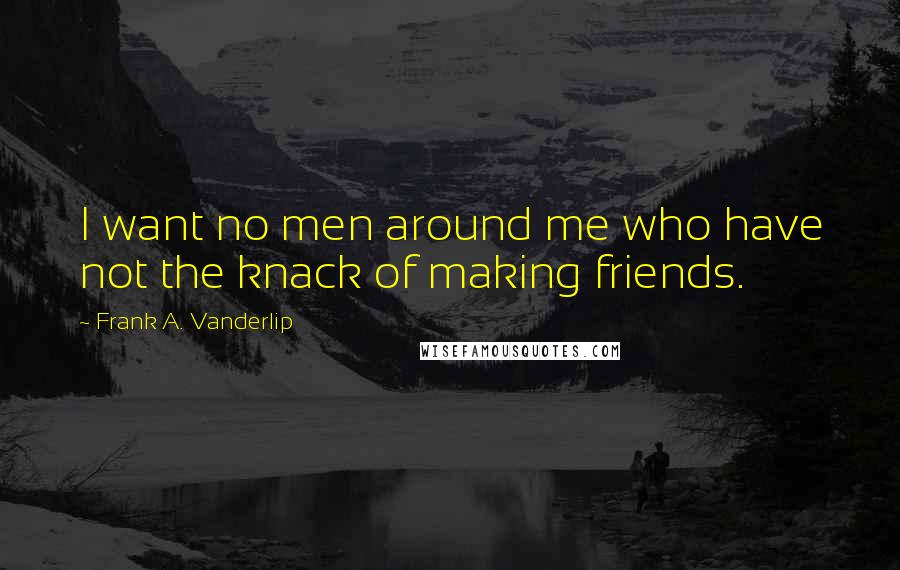 Frank A. Vanderlip Quotes: I want no men around me who have not the knack of making friends.