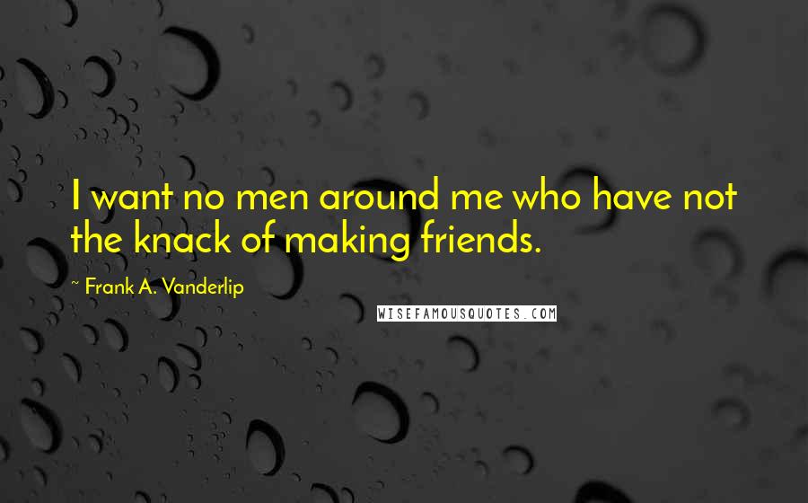 Frank A. Vanderlip Quotes: I want no men around me who have not the knack of making friends.