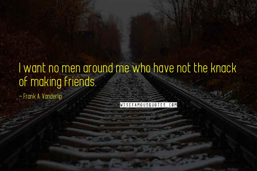 Frank A. Vanderlip Quotes: I want no men around me who have not the knack of making friends.