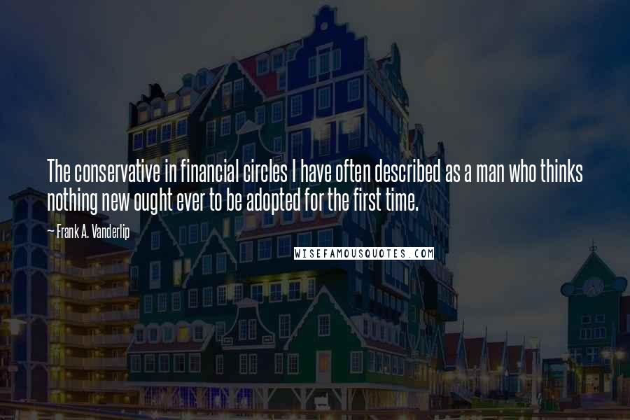 Frank A. Vanderlip Quotes: The conservative in financial circles I have often described as a man who thinks nothing new ought ever to be adopted for the first time.