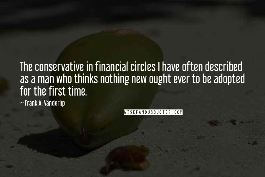 Frank A. Vanderlip Quotes: The conservative in financial circles I have often described as a man who thinks nothing new ought ever to be adopted for the first time.