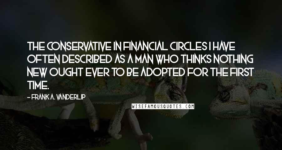 Frank A. Vanderlip Quotes: The conservative in financial circles I have often described as a man who thinks nothing new ought ever to be adopted for the first time.