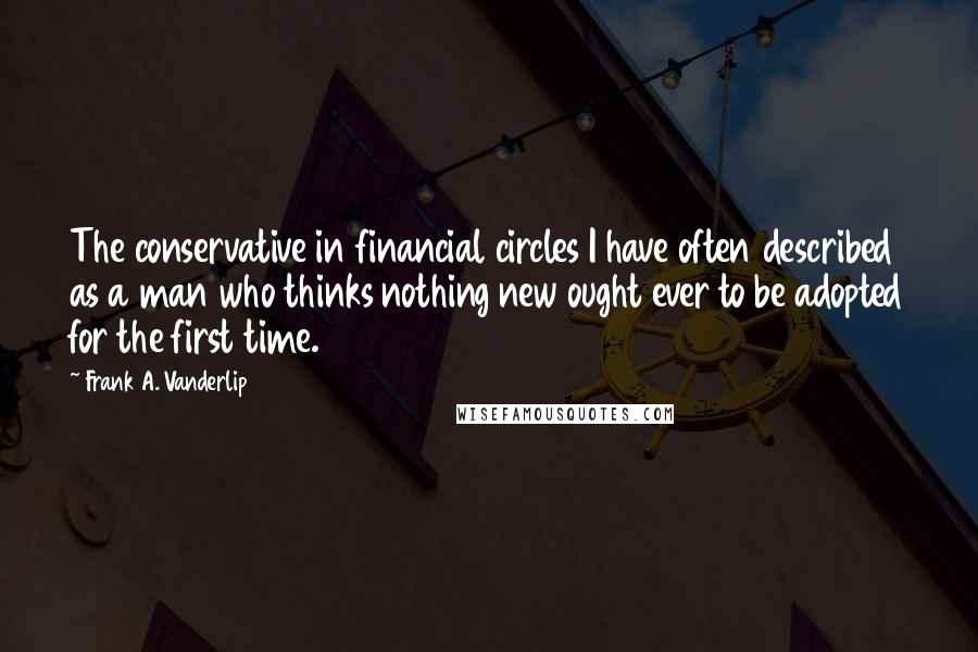 Frank A. Vanderlip Quotes: The conservative in financial circles I have often described as a man who thinks nothing new ought ever to be adopted for the first time.