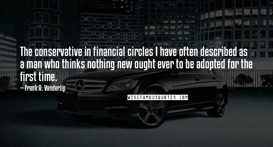 Frank A. Vanderlip Quotes: The conservative in financial circles I have often described as a man who thinks nothing new ought ever to be adopted for the first time.