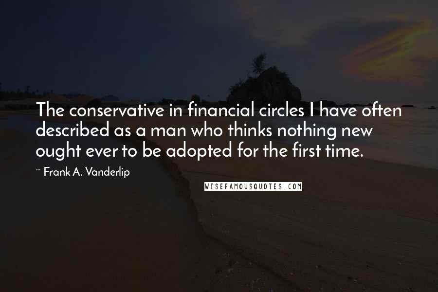 Frank A. Vanderlip Quotes: The conservative in financial circles I have often described as a man who thinks nothing new ought ever to be adopted for the first time.