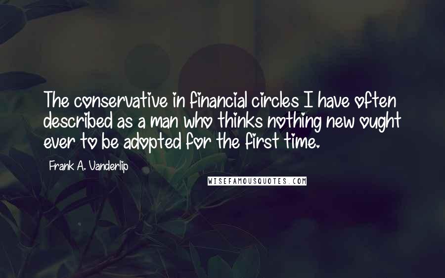 Frank A. Vanderlip Quotes: The conservative in financial circles I have often described as a man who thinks nothing new ought ever to be adopted for the first time.