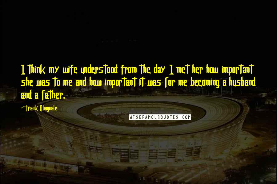 Frank Abagnale Quotes: I think my wife understood from the day I met her how important she was to me and how important it was for me becoming a husband and a father.