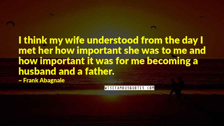 Frank Abagnale Quotes: I think my wife understood from the day I met her how important she was to me and how important it was for me becoming a husband and a father.