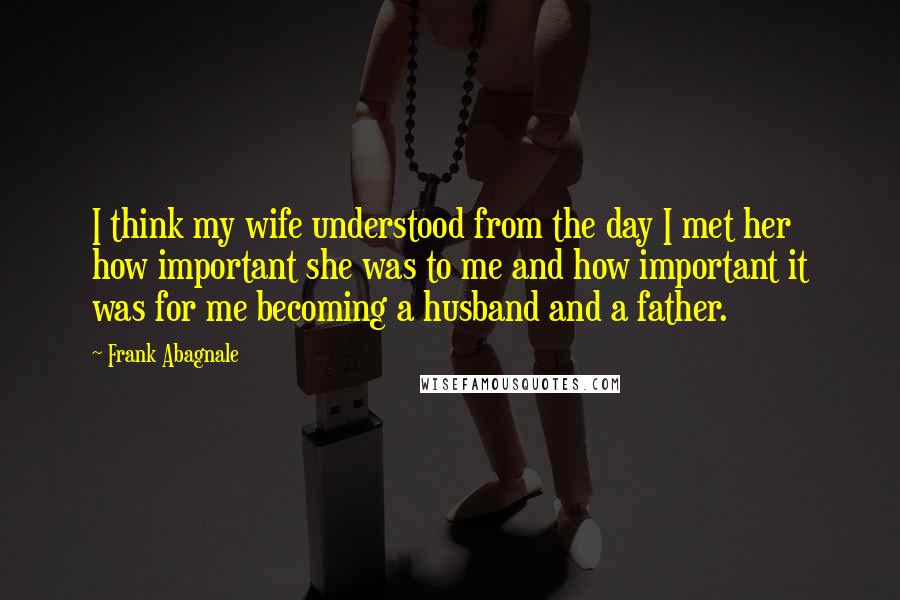 Frank Abagnale Quotes: I think my wife understood from the day I met her how important she was to me and how important it was for me becoming a husband and a father.
