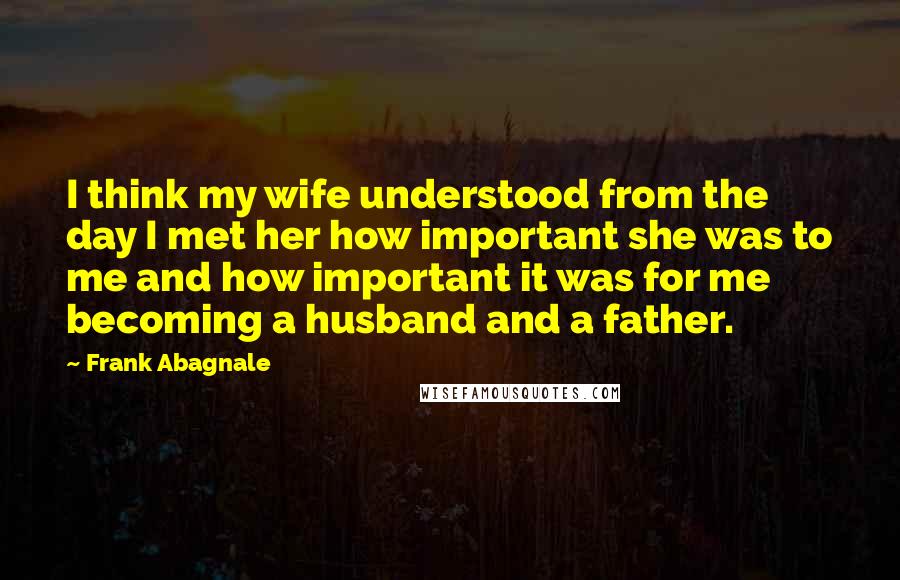 Frank Abagnale Quotes: I think my wife understood from the day I met her how important she was to me and how important it was for me becoming a husband and a father.