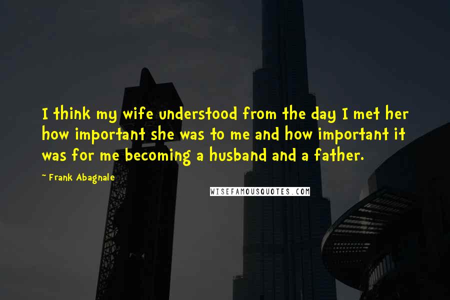 Frank Abagnale Quotes: I think my wife understood from the day I met her how important she was to me and how important it was for me becoming a husband and a father.