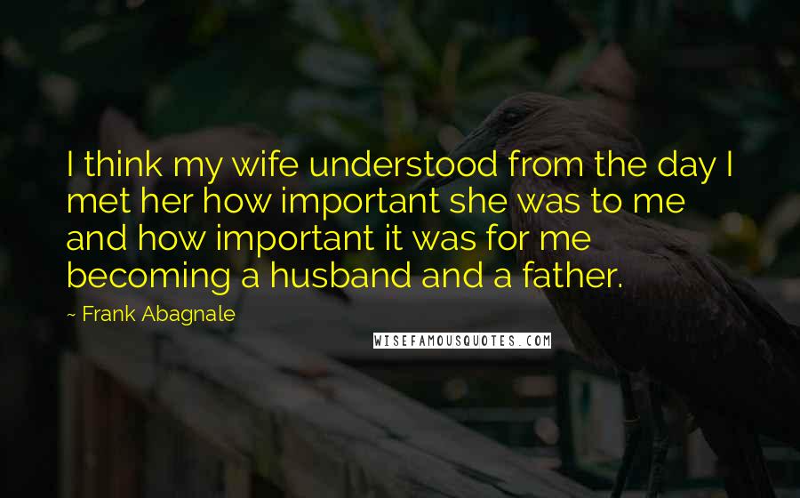 Frank Abagnale Quotes: I think my wife understood from the day I met her how important she was to me and how important it was for me becoming a husband and a father.