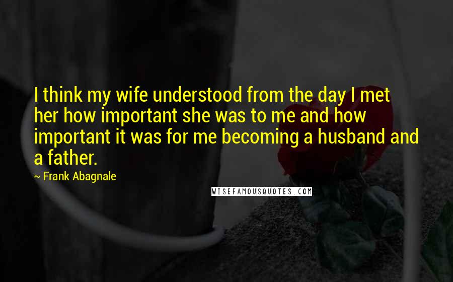 Frank Abagnale Quotes: I think my wife understood from the day I met her how important she was to me and how important it was for me becoming a husband and a father.