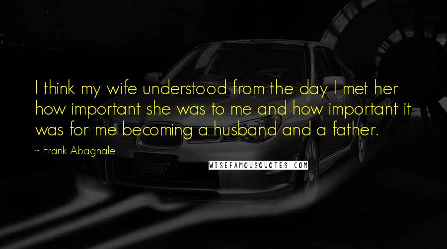 Frank Abagnale Quotes: I think my wife understood from the day I met her how important she was to me and how important it was for me becoming a husband and a father.