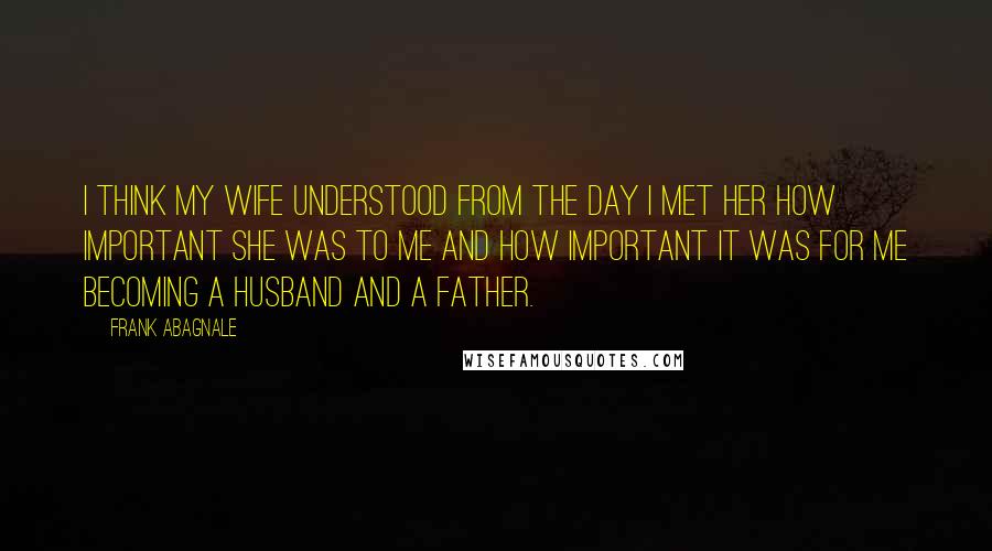 Frank Abagnale Quotes: I think my wife understood from the day I met her how important she was to me and how important it was for me becoming a husband and a father.