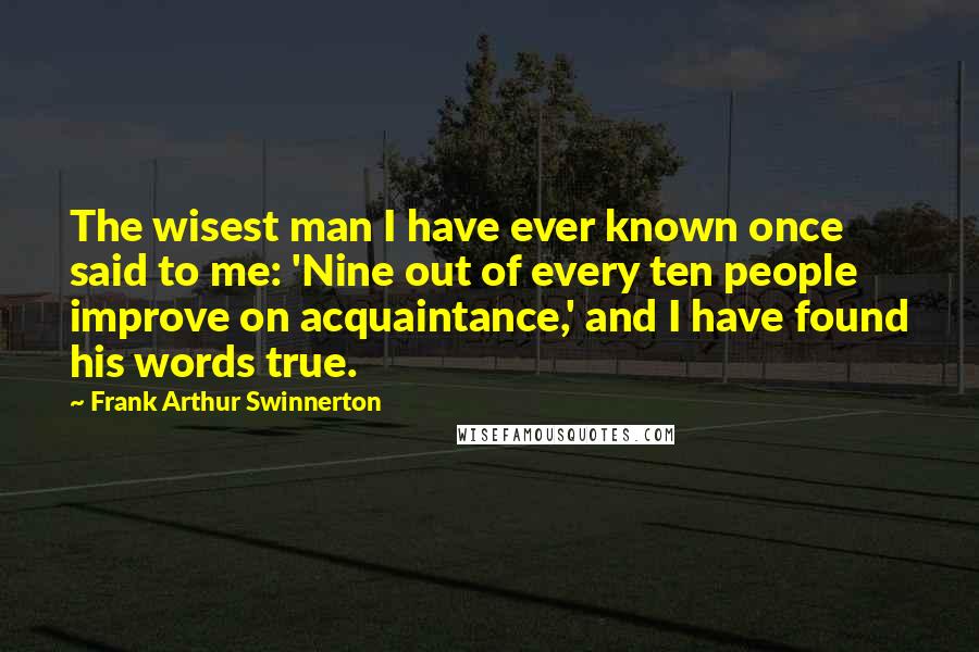 Frank Arthur Swinnerton Quotes: The wisest man I have ever known once said to me: 'Nine out of every ten people improve on acquaintance,' and I have found his words true.