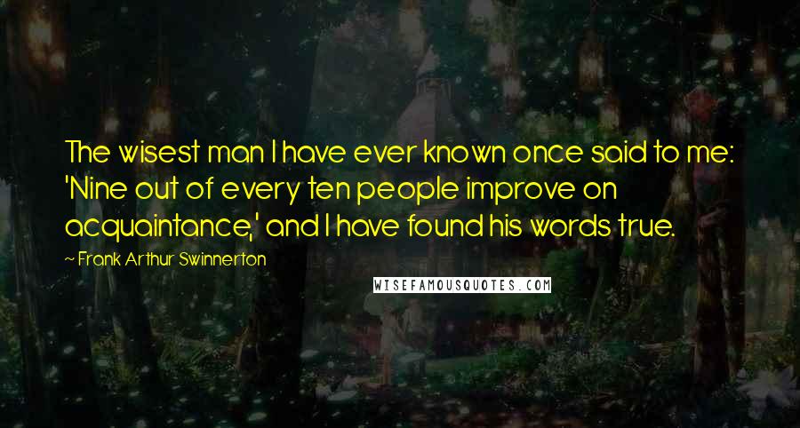 Frank Arthur Swinnerton Quotes: The wisest man I have ever known once said to me: 'Nine out of every ten people improve on acquaintance,' and I have found his words true.