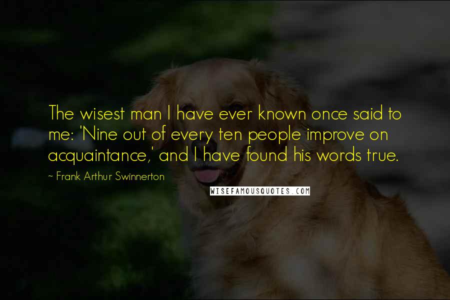 Frank Arthur Swinnerton Quotes: The wisest man I have ever known once said to me: 'Nine out of every ten people improve on acquaintance,' and I have found his words true.