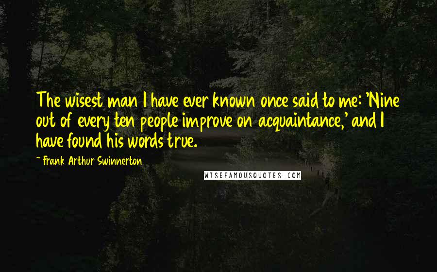 Frank Arthur Swinnerton Quotes: The wisest man I have ever known once said to me: 'Nine out of every ten people improve on acquaintance,' and I have found his words true.