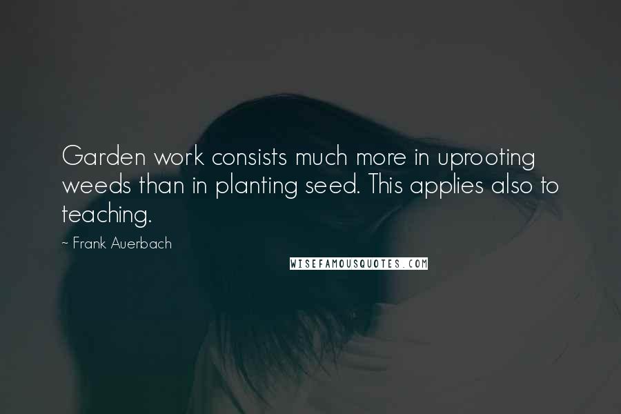 Frank Auerbach Quotes: Garden work consists much more in uprooting weeds than in planting seed. This applies also to teaching.