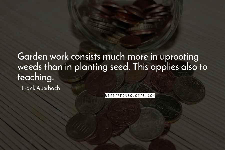 Frank Auerbach Quotes: Garden work consists much more in uprooting weeds than in planting seed. This applies also to teaching.