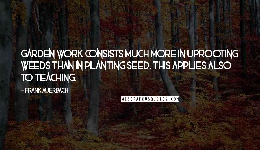 Frank Auerbach Quotes: Garden work consists much more in uprooting weeds than in planting seed. This applies also to teaching.