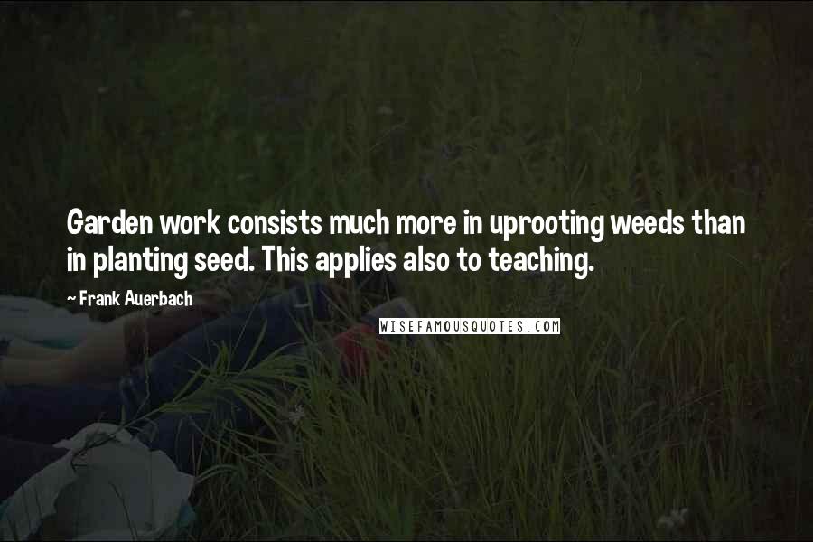 Frank Auerbach Quotes: Garden work consists much more in uprooting weeds than in planting seed. This applies also to teaching.