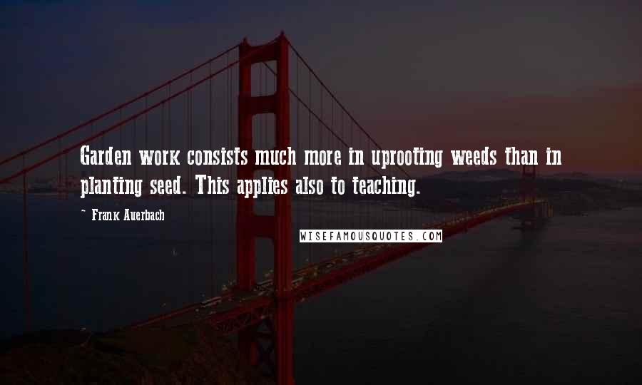 Frank Auerbach Quotes: Garden work consists much more in uprooting weeds than in planting seed. This applies also to teaching.