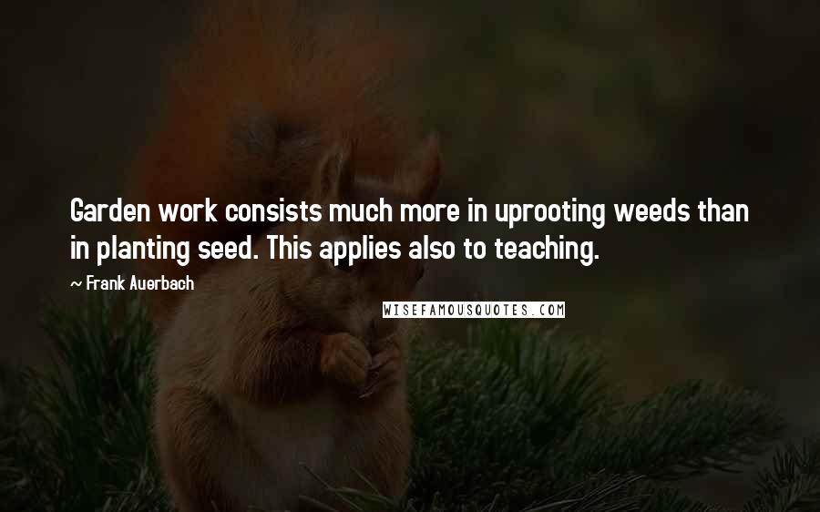 Frank Auerbach Quotes: Garden work consists much more in uprooting weeds than in planting seed. This applies also to teaching.