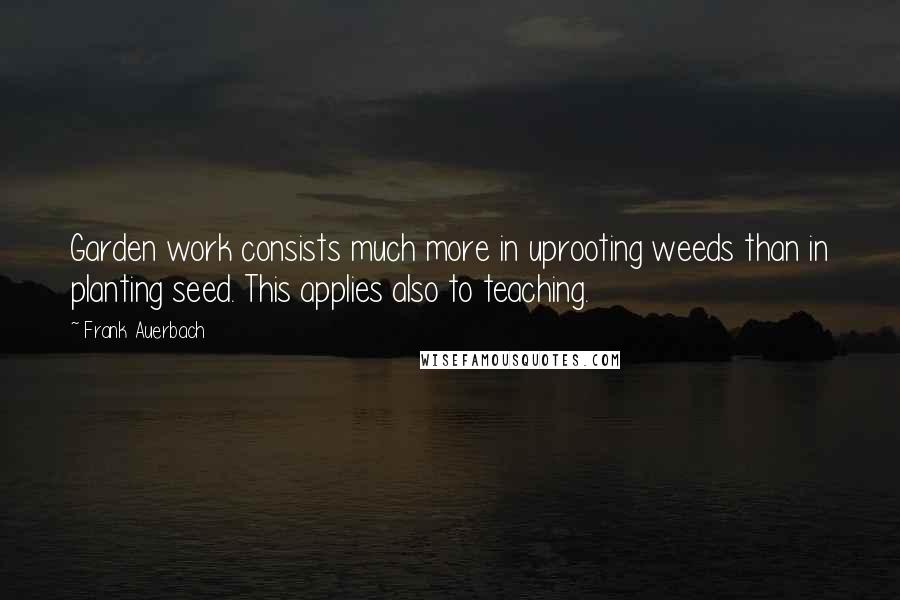 Frank Auerbach Quotes: Garden work consists much more in uprooting weeds than in planting seed. This applies also to teaching.