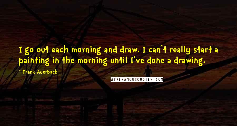 Frank Auerbach Quotes: I go out each morning and draw. I can't really start a painting in the morning until I've done a drawing.