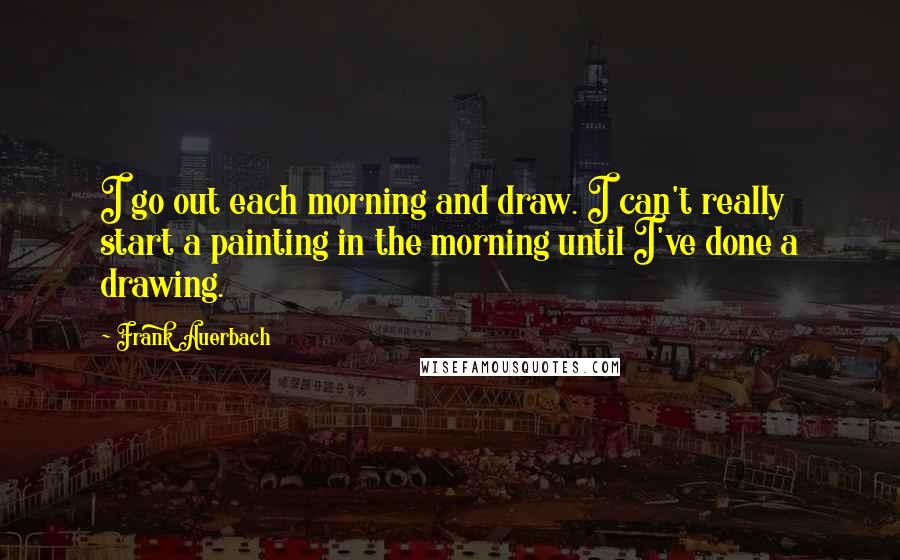 Frank Auerbach Quotes: I go out each morning and draw. I can't really start a painting in the morning until I've done a drawing.