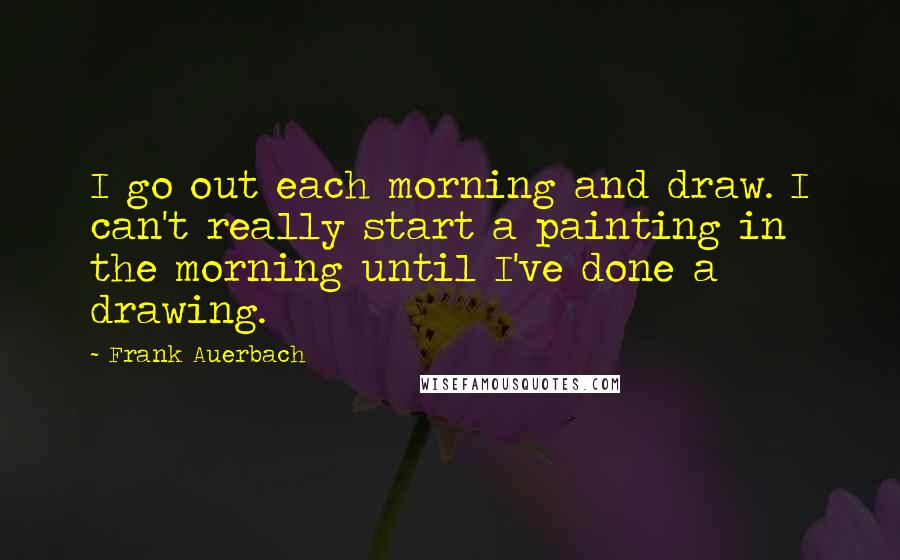 Frank Auerbach Quotes: I go out each morning and draw. I can't really start a painting in the morning until I've done a drawing.