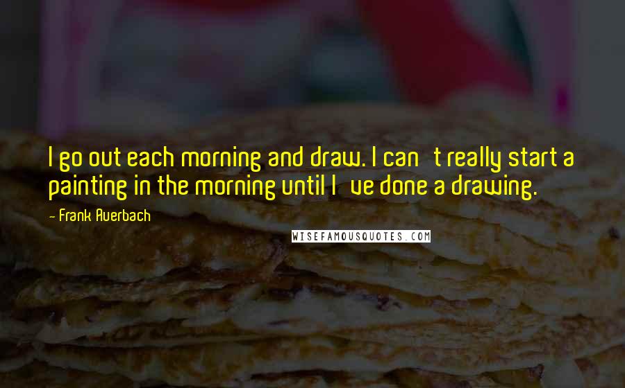 Frank Auerbach Quotes: I go out each morning and draw. I can't really start a painting in the morning until I've done a drawing.