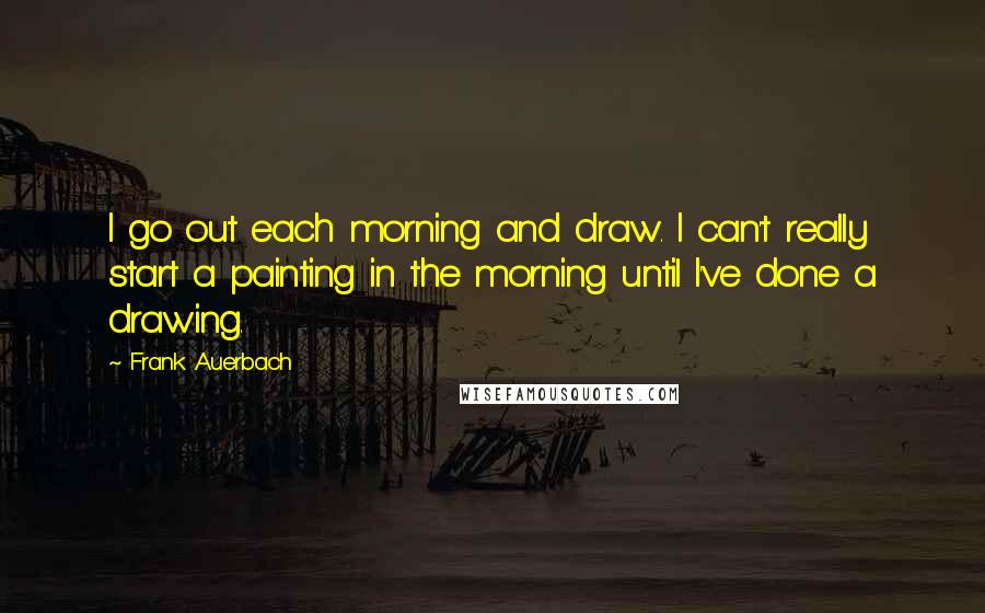 Frank Auerbach Quotes: I go out each morning and draw. I can't really start a painting in the morning until I've done a drawing.