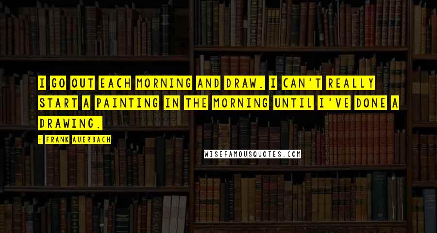 Frank Auerbach Quotes: I go out each morning and draw. I can't really start a painting in the morning until I've done a drawing.