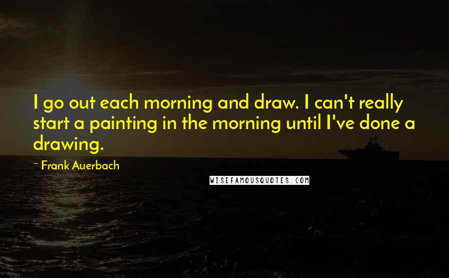 Frank Auerbach Quotes: I go out each morning and draw. I can't really start a painting in the morning until I've done a drawing.