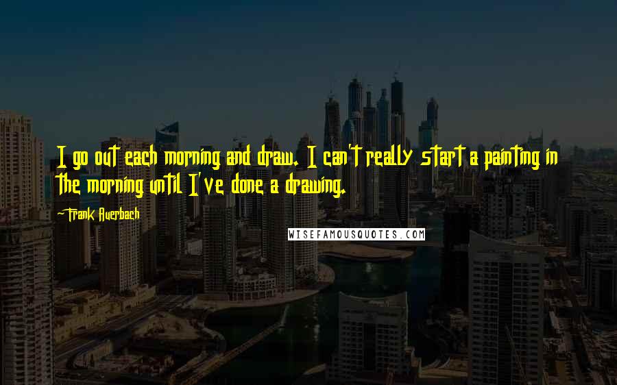 Frank Auerbach Quotes: I go out each morning and draw. I can't really start a painting in the morning until I've done a drawing.