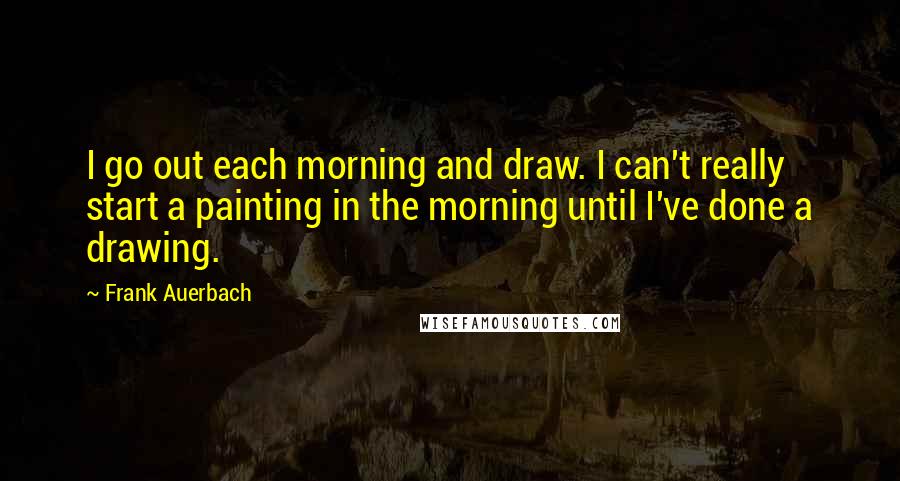 Frank Auerbach Quotes: I go out each morning and draw. I can't really start a painting in the morning until I've done a drawing.