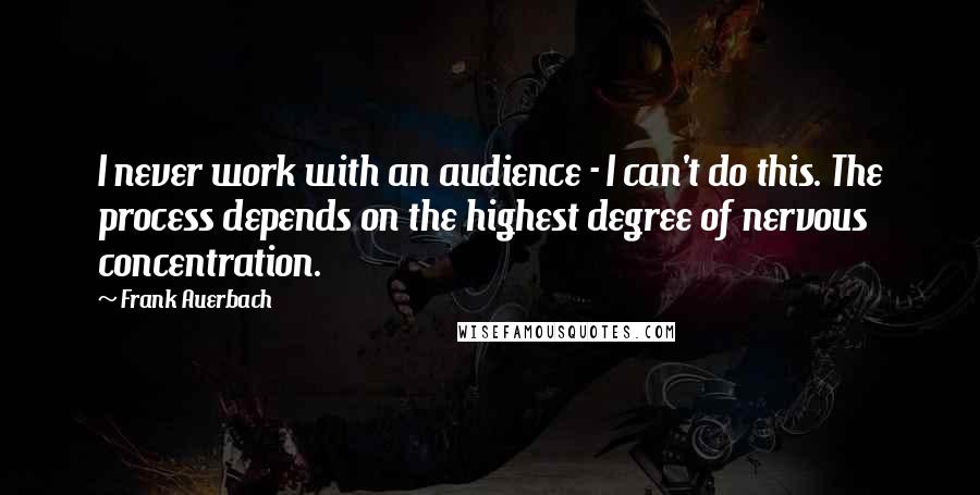 Frank Auerbach Quotes: I never work with an audience - I can't do this. The process depends on the highest degree of nervous concentration.