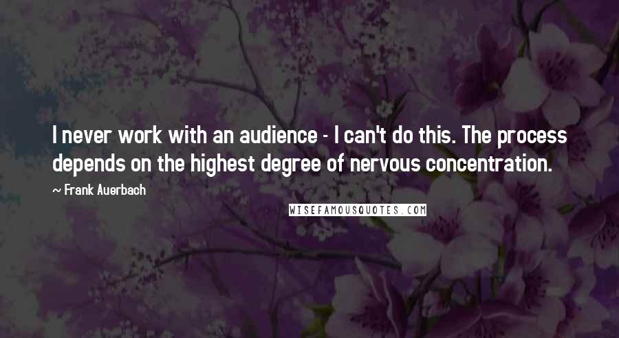 Frank Auerbach Quotes: I never work with an audience - I can't do this. The process depends on the highest degree of nervous concentration.