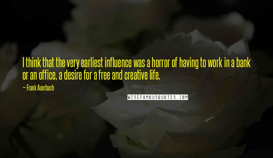 Frank Auerbach Quotes: I think that the very earliest influence was a horror of having to work in a bank or an office, a desire for a free and creative life.