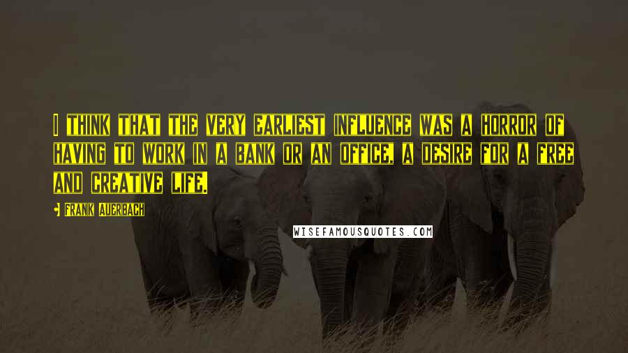Frank Auerbach Quotes: I think that the very earliest influence was a horror of having to work in a bank or an office, a desire for a free and creative life.