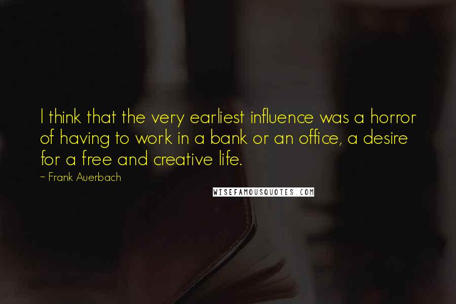 Frank Auerbach Quotes: I think that the very earliest influence was a horror of having to work in a bank or an office, a desire for a free and creative life.