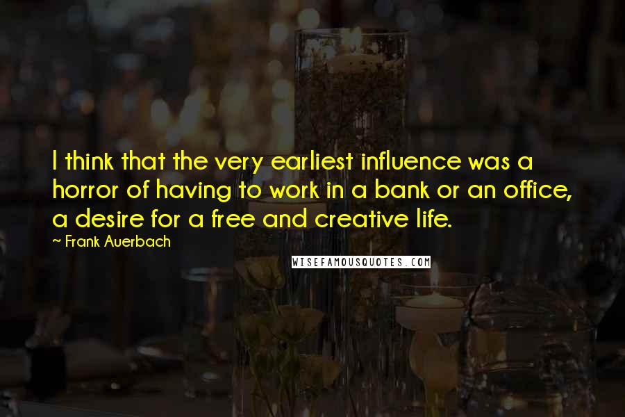 Frank Auerbach Quotes: I think that the very earliest influence was a horror of having to work in a bank or an office, a desire for a free and creative life.