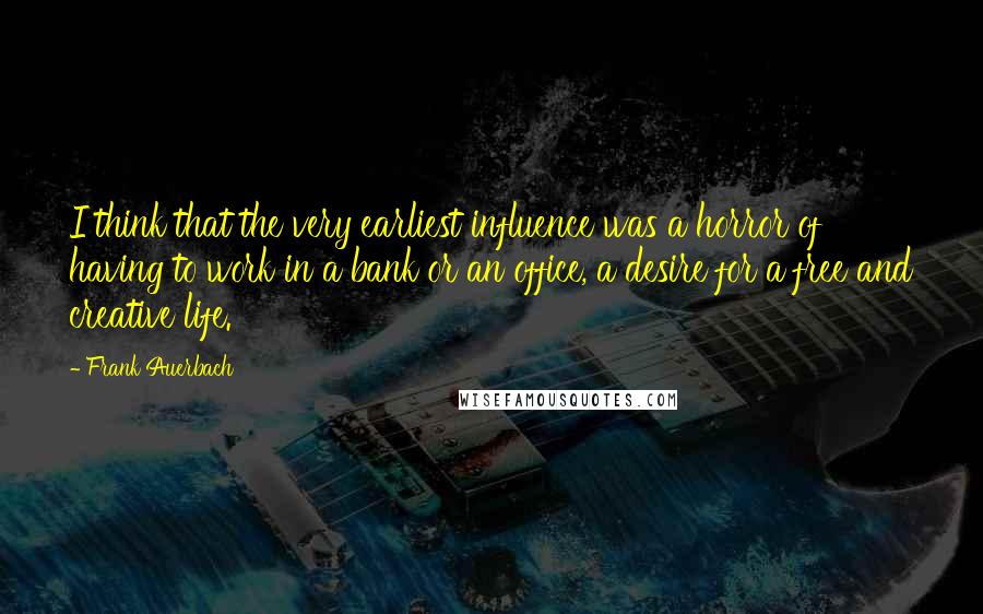 Frank Auerbach Quotes: I think that the very earliest influence was a horror of having to work in a bank or an office, a desire for a free and creative life.