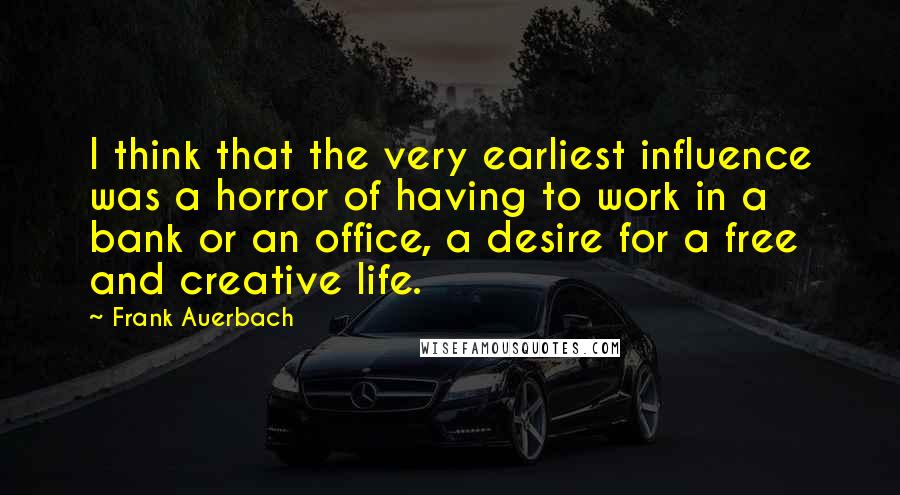 Frank Auerbach Quotes: I think that the very earliest influence was a horror of having to work in a bank or an office, a desire for a free and creative life.