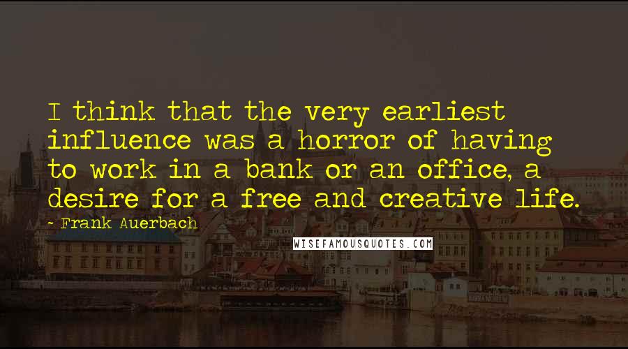 Frank Auerbach Quotes: I think that the very earliest influence was a horror of having to work in a bank or an office, a desire for a free and creative life.